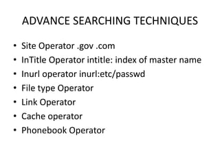 ADVANCE SEARCHING TECHNIQUES
• Site Operator .gov .com
• InTitle Operator intitle: index of master name
• Inurl operator inurl:etc/passwd
• File type Operator
• Link Operator
• Cache operator
• Phonebook Operator
 