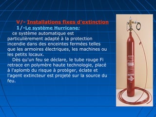 V/- Installations fixes d'extinction
1/-Le système Hurricane:
ce système automatique est
particulièrement adapté à la protection
incendie dans des enceintes fermées telles
que les armoires électriques, les machines ou
les petits locaux.
Dès qu'un feu se déclare, le tube rouge Fi
retrace en polymère haute technologie, placé
à l'aplomb du risque à protéger, éclate et
l'agent extincteur est projeté sur la source du
feu.
 