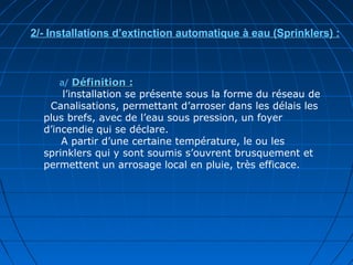 a/ Définition :Définition :
l’installation se présente sous la forme du réseau de
Canalisations, permettant d’arroser dans les délais les
plus brefs, avec de l’eau sous pression, un foyer
d’incendie qui se déclare.
A partir d’une certaine température, le ou les
sprinklers qui y sont soumis s’ouvrent brusquement et
permettent un arrosage local en pluie, très efficace.
2/- Installations d’extinction automatique à eau (Sprinklers) :
 