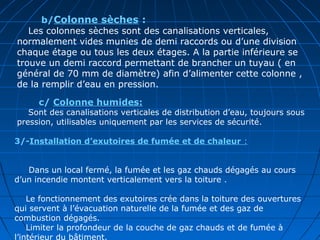         b/Colonne sèches :
Les colonnes sèches sont des canalisations verticales,
normalement vides munies de demi raccords ou d’une division
chaque étage ou tous les deux étages. A la partie inférieure se
trouve un demi raccord permettant de brancher un tuyau ( en
général de 70 mm de diamètre) afin d’alimenter cette colonne ,
de la remplir d’eau en pression.
        c/ Colonne humides:
Sont des canalisations verticales de distribution d’eau, toujours sous
pression, utilisables uniquement par les services de sécurité.
3/-Installation d’exutoires de fumée et de chaleur :
Dans un local fermé, la fumée et les gaz chauds dégagés au cours
d’un incendie montent verticalement vers la toiture .
Le fonctionnement des exutoires crée dans la toiture des ouvertures
qui servent à l’évacuation naturelle de la fumée et des gaz de
combustion dégagés.
Limiter la profondeur de la couche de gaz chauds et de fumée à
l’intérieur du bâtiment.
 
