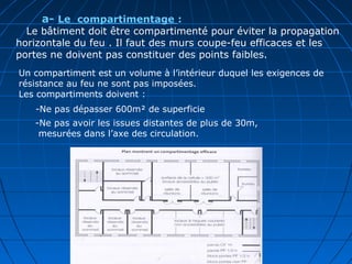        a- Le  compartimentage :
Le bâtiment doit être compartimenté pour éviter la propagation
horizontale du feu . Il faut des murs coupe-feu efficaces et les
portes ne doivent pas constituer des points faibles.
      
       
Un compartiment est un volume à l’intérieur duquel les exigences de
résistance au feu ne sont pas imposées.
Les compartiments doivent :
-Ne pas avoir les issues distantes de plus de 30m,
mesurées dans l’axe des circulation.
-Ne pas dépasser 600m² de superficie
 
