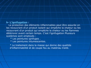 b- L’ignifugation :
   La protection des éléments inflammables peut être assurée en
les recouvrant d’un produit isolant qui empêche la chaleur ou les
recouvrant d’un produit qui empêche la chaleur ou les flammes
détériorer avant certain temps. C’est l’ignifugation Plusieurs
systèmes sont employés :
* Les peintures ignifuges .
* Les peintures intumescentes.
* Le traitement dans la masse qui donne des qualités
d’inflammabilité et de coupe feu au matériau traité.
 