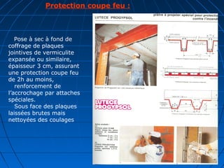       Protection coupe feu :
   Pose à sec à fond de
coffrage de plaques
jointives de vermiculite
expansée ou similaire,
épaisseur 3 cm, assurant
une protection coupe feu
de 2h au moins,
renforcement de
l’accrochage par attaches
spéciales.
Sous face des plaques
laissées brutes mais
nettoyées des coulages
 
