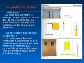  Les portes coupe-feu :
Définition :
    La porte doit permettre le
passage des personnes se trouvant
dans la zone sinistrée tout en
étant étanche à la fumée et au
jaillissement des flammes à la
périphérie.
 Constitution des portes 
coupe feu : 
   Les portes coupe feu sont
constituées d’un panneau et d’un
vantail ouvrant (quelquefois deux
vantaux) en matériau peu
combustible et isolant thermique ,
avec un dispositif assurant une
étanchéité aux gaz .
 