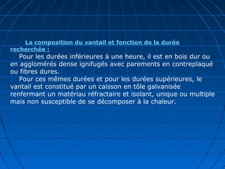 La composition du vantail et fonction de la durée
recherchée :
Pour les durées inférieures à une heure, il est en bois dur ou
en agglomérés dense ignifugés avec parements en contreplaqué
ou fibres dures.
Pour ces mêmes durées et pour les durées supérieures, le
vantail est constitué par un caisson en tôle galvanisée
renfermant un matériau réfractaire et isolant, unique ou multiple
mais non susceptible de se décomposer à la chaleur.
 