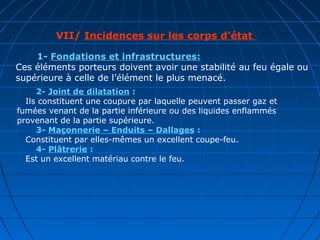 VII/ Incidences sur les corps d’état
1- Fondations et infrastructures:
Ces éléments porteurs doivent avoir une stabilité au feu égale ou
supérieure à celle de l’élément le plus menacé.
2- Joint de dilatation :
Ils constituent une coupure par laquelle peuvent passer gaz et
fumées venant de la partie inférieure ou des liquides enflammés
provenant de la partie supérieure.
3- Maçonnerie – Enduits – Dallages :
Constituent par elles-mêmes un excellent coupe-feu.
4- Plâtrerie :
Est un excellent matériau contre le feu.
 