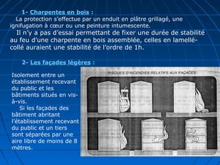 1- Charpentes en bois :
La protection s’effectue par un enduit en plâtre grillagé, une
ignifugation à cœur ou une peinture intumescente.
Il n’y a pas d’essai permettant de fixer une durée de stabilité
au feu d’une charpente en bois assemblée, celles en lamellé-
collé auraient une stabilité de l’ordre de 1h.
2- Les façades légères :
Isolement entre un
établissement recevant
du public et les
bâtiments situés en vis-
à-vis.
Si les façades des
bâtiment abritant
l’établissement recevant
du public et un tiers
sont séparées par une
aire libre de moins de 8
mètres.
 