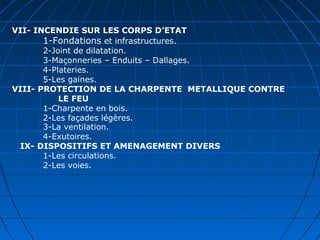 VII- INCENDIE SUR LES CORPS D’ETAT
1-Fondations et infrastructures.
2-Joint de dilatation.
3-Maçonneries – Enduits – Dallages.
4-Plateries.
5-Les gaines.
VIII- PROTECTION DE LA CHARPENTE METALLIQUE CONTRE
LE FEU
1-Charpente en bois.
2-Les façades légères.
3-La ventilation.
4-Exutoires.
IX- DISPOSITIFS ET AMENAGEMENT DIVERS
1-Les circulations.
2-Les voies.
 