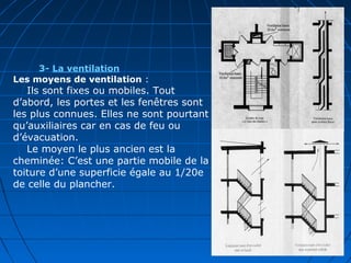 3- La ventilation
Les moyens de ventilation :
Ils sont fixes ou mobiles. Tout
d’abord, les portes et les fenêtres sont
les plus connues. Elles ne sont pourtant
qu’auxiliaires car en cas de feu ou
d’évacuation.
Le moyen le plus ancien est la
cheminée: C’est une partie mobile de la
toiture d’une superficie égale au 1/20e
de celle du plancher.
 
