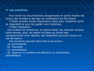 4- Les exutoires:
Pour éviter les accumulations dangereuses en partie hautes des
locaux des fumées et des gaz de combustion qui favorisent.
Il fallait prendre toutes dispositions utiles pour empêcher qu’ils
se répandent et pour les guider vers l’extérieur.
Il était nécessaire :
tout d’abord de cloisonner, en partie haute, les volumes compris
entre fermes. puis, de mettre en place au centre des
compartiments ainsi réalisés, des dispositifs pouvant s’ouvrir en
cas de besoin.
Ces exutoires peuvent donc être à ouverture :
a)- permanente.
b)- manuelle.
c)- automatique.
d)- asservie:un système de détection ou d’extinction
automatique.
 