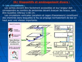 IX/ Dispositifs et aménagement divers :
1- Les circulations :
Les sorties doivent être facilement accessibles et leur largeur doit
correspondre au nombre de personnes devant évacuer les locaux, sans
être toutefois inférieur à 80 cm.
Les circulations verticales (escaliers et cages d’ascenseurs) constituent
des cheminés dans lesquelles le feu se propage normalement de bas en
haut avec une vitesse importante.
 