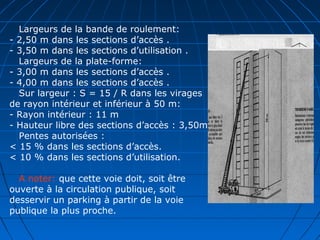 Largeurs de la bande de roulement:
- 2,50 m dans les sections d’accès .
- 3,50 m dans les sections d’utilisation .
Largeurs de la plate-forme:
- 3,00 m dans les sections d’accès .
- 4,00 m dans les sections d’accès .
Sur largeur : S = 15 / R dans les virages
de rayon intérieur et inférieur à 50 m:
- Rayon intérieur : 11 m
- Hauteur libre des sections d’accès : 3,50m
Pentes autorisées :
< 15 % dans les sections d’accès.
< 10 % dans les sections d’utilisation.
A noter: que cette voie doit, soit être
ouverte à la circulation publique, soit
desservir un parking à partir de la voie
publique la plus proche.
 