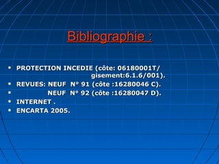 Bibliographie :Bibliographie :
 PROTECTION INCEDIE (côte: 06180001T/PROTECTION INCEDIE (côte: 06180001T/
gisement:6.1.6/001).gisement:6.1.6/001).
 REVUES: NEUF N° 91 (côte :16280046 C).REVUES: NEUF N° 91 (côte :16280046 C).
 NEUF N° 92 (côte :16280047 D).NEUF N° 92 (côte :16280047 D).
 INTERNET .INTERNET .
 ENCARTA 2005.ENCARTA 2005.
 