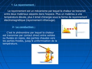 1- Le rayonnement :
Le rayonnement est un mécanisme par lequel la chaleur se transmet
entre deux matériaux séparés dans l'espace. Plus un matériau a une
température élevée, plus il émet d’énergie sous la forme de rayonnement
électromagnétique (rayonnement infrarouge).
2- La conduction :
C’est le phénomène par lequel la chaleur
est transmise par contact direct entre solides
ou fluides en repos, des parties chaudes vers
les parties froides, jusqu’à uniformisation de la
température.
 