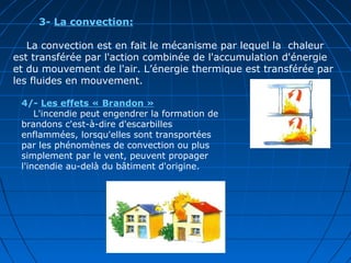 3- La convection:
La convection est en fait le mécanisme par lequel la chaleur
est transférée par l'action combinée de l'accumulation d'énergie
et du mouvement de l'air. L’énergie thermique est transférée par
les fluides en mouvement.
4/- Les effets « Brandon »
L'incendie peut engendrer la formation de
brandons c'est-à-dire d'escarbilles
enflammées, lorsqu'elles sont transportées
par les phénomènes de convection ou plus
simplement par le vent, peuvent propager
l'incendie au-delà du bâtiment d'origine.
 