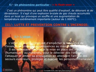 III/- LUTTE ET PREVENTION CONTRE L’INCENDIE:
1/- L’objet :
L’objet de la prévention est d’empêcher la naissance de
l’incendie et limiter les conséquences au maximum.
Il est nécessaire de prévoir la mise en place des moyens
(humains et / ou matériels) pour le détecter dès l’origine,
l’attaquer et limiter sa propagation en attendant l’arrivée des
secours extérieurs, protéger et évacuer les personnes menacées
5/- Un phénomène particulier : « le flash-over »le flash-over »
C'est un phénomène qui peut être qualifié d'explosif, de détonant et de
dévastateur. Il s'agit d'une explosion brutale de gaz chauds accumulés
dans un local qui provoque un souffle et une augmentation de
température extrêmement importante (autour de 1 000°C).
 