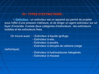 IV/- TYPES D’EXTINCTIONS :
1/-Définition : un extincteur est un appareil qui permit de projeter
sous l’effet d’une pression intérieure, et de diriger un agent extincteur sur un
foyer d’incendie. Il existe deux catégories d’extincteurs : les extincteurs
mobiles et les extincteurs fixes.
On trouve aussi : - Extincteur à liquide ignifuge.
- Extincteur à eau.
- Extincteur à poudre.
- Extincteur à dioxyde de carbone (neige
carbonique).
- Extincteur à hydrocarbures halogénés.
- Extincteur à mousse
 
