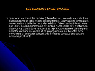 LES ELEMENTS EN BETON ARME

Le caractère incombustibles du béton(classé Mo) est une évidence, mais il faut
aussi souligner sa faible vitesse d’échauffement. Soumis à une température
correspondant à celle d’un incendie, le béton n’atteint au bout d’une heure
que 350°C à 3cm de profondeur et 100°C à 7,5cm, (alors qu’il n’est affecté
qu’à 600°C). Cela prouve l’efficacité de la protection assurée par une paroi
en béton en terme de stabilité et de propagation du feu. Le béton armé
moyennant un enrobage suffisant des armatures constitue une solution
économique et fiable.

 