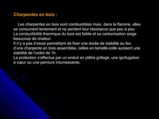 Charpentes en bois :
Les charpentes en bois sont combustibles mais, dans la flamme, elles
se consument lentement et ne perdent leur résistance que peu à peu
La conductibilité thermique du bois est faible et sa carbonisation exige
beaucoup de chaleur.
Il n’y a pas d’essai permettant de fixer une durée de stabilité au feu
d’une charpente en bois assemblée, celles en lamellé-collé auraient une
stabilité de l’ordre de 1h.
La protection s’effectue par un enduit en plâtre grillagé, une ignifugation
à cœur ou une peinture intumescente.

 