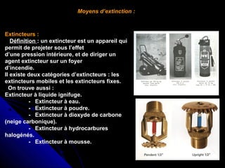 Moyens d’extinction :

Extincteurs :
   Définition : un extincteur est un appareil qui 
permit de projeter sous l’effet                    
d’une pression intérieure, et de diriger un 
agent extincteur sur un foyer                       
d’incendie.    
Il existe deux catégories d’extincteurs : les 
extincteurs mobiles et les extincteurs fixes.
  On trouve aussi :
Extincteur à liquide ignifuge.
               -   Extincteur à eau.
               -   Extincteur à poudre.
               -   Extincteur à dioxyde de carbone 
(neige carbonique).
               -   Extincteur à hydrocarbures 
halogénés.
               -   Extincteur à mousse.

 