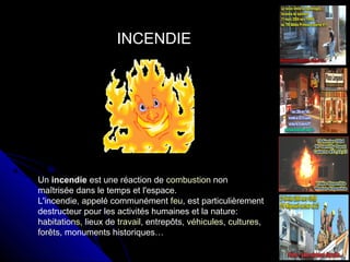 INCENDIE

Un incendie est une réaction de combustion non
maîtrisée dans le temps et l'espace.
L'incendie, appelé communément feu, est particulièrement
destructeur pour les activités humaines et la nature:
habitations, lieux de travail, entrepôts, véhicules, cultures,
forêts, monuments historiques…

 