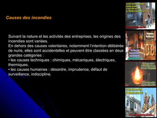 Causes des incendies

Suivant la nature et les activités des entreprises, les origines des
incendies sont variées.
En dehors des causes volontaires, notamment l’intention délibérée
de nuire, elles sont accidentelles et peuvent être classées en deux
grandes catégories :
• les causes techniques : chimiques, mécaniques, électriques,
thermiques.
• les causes humaines : désordre, imprudence, défaut de
surveillance, indiscipline.

 