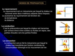 MODES DE PROPAGATION
Le rayonnement:
Le rayonnement est un mécanisme par lequel la chaleur se
transmet entre deux matériaux séparés dans l'espace.
La puissance du rayonnement est fonction de :
-la température
-la distance
La conduction
C’est le phénomène par lequel la chaleur est transmise
par contact direct entre solides ou fluides en repos, des
parties chaudes vers les parties froides

La convection
La convection est en fait le mécanisme par lequel la
chaleur est transférée par l'action combinée de
l'accumulation d'énergie et du mouvement de l'air.

 