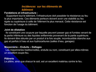 Incidences sur les éléments de
bâtiment
Fondations et infrastructure :
Supportant tout le bâtiment, l’infrastructure doit posséder la résistance au feu
la plus importante. Ces éléments porteurs doivent avoir une stabilité au feu
égale ou supérieure à celle de l’élément le plus menacé. Cette résistance est
fonction de l’usage du bâtiment.
Joint de dilatation
Ils constituent une coupure par laquelle peuvent passer gaz et fumées venant de
la partie inférieure ou des liquides enflammés provenant de la partie supérieure.
Ils doivent être obturés par un produit à la fois souple, incombustible étanche aux
gaz et parfois à l’eau et aux hydrocarbures (salles d’eau, garages)
Maçonnerie – Enduits – Dallages
Les maçonneries traditionnelles, enduite ou nom, constituent par elles-mêmes
un excellent coupe-feu.
Plâtrerie
Le plâtre, ainsi que chacun le soit, est un excellent matériau contre le feu.

 