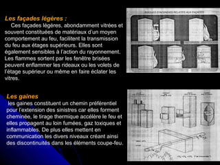 Les façades légères :
Ces façades légères, abondamment vitrées et
souvent constituées de matériaux d’un moyen
comportement au feu, facilitent la transmission
du feu aux étages supérieurs. Elles sont
également sensibles à l’action du rayonnement.
Les flammes sortent par les fenêtre brisées
peuvent enflammer les rideaux ou les volets de
l’étage supérieur ou même en faire éclater les
vitres.

Les gaines
les gaines constituent un chemin préférentiel
pour l’extension des sinistres car elles forment
cheminée, le tirage thermique accélère le feu et
elles propagent au loin fumées, gaz toxiques et
inflammables. De plus elles mettent en
communication les divers niveaux créant ainsi
des discontinuités dans les éléments coupe-feu.

 