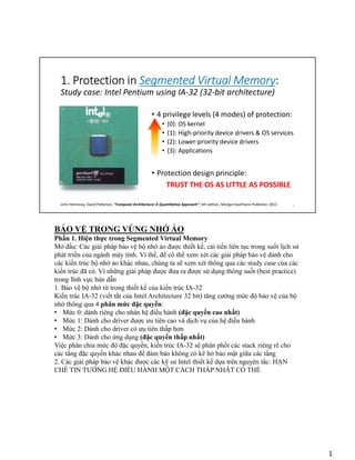 1. Protection in Segmented Virtual Memory:
• 4 privilege levels (4 modes) of protection:
• (0): OS kernel
• (1): High-priority device drivers & OS services
• (2): Lower-priority device drivers
• (3): Applications
• Protection design principle:
TRUST THE OS AS LITTLE AS POSSIBLE
Study case: Intel Pentium using IA-32 (32-bit architecture)
John Hennessy, David Patterson, “Computer Architecture: A Quantitative Approach”, 5th edition, Morgan Kaufmann Publisher, 2012 1
BẢO VỆ TRONG VÙNG NHỚ ẢO
Phần 1. Hiện thực trong Segmented Virtual Memory
Mở đầu: Các giải pháp bảo vệ bộ nhớ ảo được thiết kế, cải tiến liên tục trong suốt lịch sử
phát triển của ngành máy tính. Vì thế, để có thể xem xét các giải pháp bảo vệ dành cho
các kiến trúc bộ nhớ ảo khác nhau, chúng ta sẽ xem xét thông qua các study case của các
kiến trúc đã có. Vì những giải pháp được đưa ra được sử dụng thông suốt (best practice)
trong lĩnh vực bán dẫn
1. Bảo vệ bộ nhớ từ trong thiết kế của kiến trúc IA-32
Kiến trúc IA-32 (viết tắt của Intel Architecture 32 bit) tăng cường mức độ bảo vệ của bộ
nhớ thông qua 4 phân mức đặc quyền:
• Mức 0: dành riêng cho nhân hệ điều hành (đặc quyền cao nhất)
• Mức 1: Dành cho driver được ưu tiên cao và dịch vụ của hệ điều hành
• Mức 2: Dành cho driver có ưu tiên thấp hơn
• Mức 3: Dành cho ứng dụng (đặc quyền thấp nhất)
Việc phân chia mức độ đặc quyền, kiến trúc IA-32 sẽ phân phối các stack riêng rẽ cho
các tầng đặc quyền khác nhau để đảm bảo không có kẽ hở bảo mật giữa các tầng
2. Các giải pháp bảo vệ khác được các kỹ sư Intel thiết kế dựa trên nguyên tắc: HẠN
CHẾ TIN TƯỞNG HỆ ĐIỀU HÀNH MỘT CÁCH THẤP NHẤT CÓ THỂ
1
 