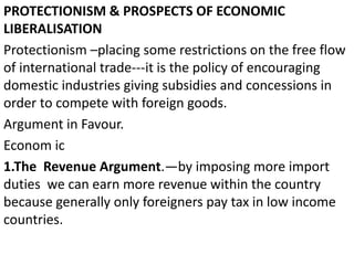 PROTECTIONISM & PROSPECTS OF ECONOMIC
LIBERALISATION
Protectionism –placing some restrictions on the free flow
of international trade---it is the policy of encouraging
domestic industries giving subsidies and concessions in
order to compete with foreign goods.
Argument in Favour.
Econom ic
1.The Revenue Argument.—by imposing more import
duties we can earn more revenue within the country
because generally only foreigners pay tax in low income
countries.
 