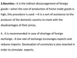3.Bounties.- it is the indirect discouragement of foreign
goods—when the cost of production of home made goods is
high, this procedure is used.—It is a sort of assistance to the
producer of the domestic country to meet with the
disadvantages of their prices.
4.. It is recommended in case of shortage of foreign
exchange.- A low rate of exchange encourages exports and
reduces imports. Devaluation of currencies is also resorted in
order to stimulate exports.
 