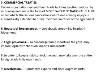 5. COMMERCIAL TREATIES.
Two or more nations extend their trade facilities to other nations by
mutual agreement in the form of MOST FAVOURED NATIONAL CLAUSE
under which the various concessions which one country enjoys is
automatically extended to other member countries of the agreement.
6. Boycott of foreign goods.—Very drastic steps—Eg, Swadeshi
Movement.
7. Legal provisions.—To encourage home industries the govt. may
impose legal restrictions on imports and exports.
8. In order to keep a rigid control, the govt. may take over the entire
foreign trade in its own hands.
9. Devaluation.—It promotes exports and discourages imports.
 