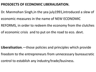 PROSOECTS OF ECONOMIC LIBERALISATION.
Dr. Manmohan Singh,in the yea july1991,introduced a slew of
economic measures in the name of NEW ECONOMIC
REFORMS, in order to redeem the economy from the clutches
of economic crisis and to put on the road to eco. devt.
Liberalisation.—those policies and principles which provide
freedom to the entrepreneurs from unnecessary bureaucratic
control to establish any industry/trade/business.
 