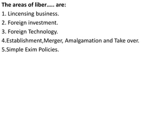 The areas of liber….. are:
1. Lincensing business.
2. Foreign investment.
3. Foreign Technology.
4.Establishment,Merger, Amalgamation and Take over.
5.Simple Exim Policies.
 