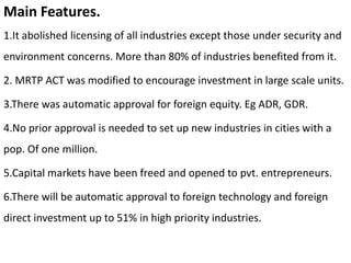 Main Features.
1.It abolished licensing of all industries except those under security and
environment concerns. More than 80% of industries benefited from it.
2. MRTP ACT was modified to encourage investment in large scale units.
3.There was automatic approval for foreign equity. Eg ADR, GDR.
4.No prior approval is needed to set up new industries in cities with a
pop. Of one million.
5.Capital markets have been freed and opened to pvt. entrepreneurs.
6.There will be automatic approval to foreign technology and foreign
direct investment up to 51% in high priority industries.
 