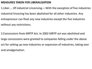 MEASURES TAKEN FOR LIBERALISATION
1.Liber…. Of industrial Lincensing.—With the exception of five industries
industrial lincesing has been abolished for all other industries. Any
entrepreneur can float any new industries except the five industries
without any restrictions.
2.Concessions from MRTP Act. In 2002 MRTP act was abolished and
large concessions were granted to companies falling under the above
act for setting up new industries or expansion of industries, taking over
and amalgamation.
 
