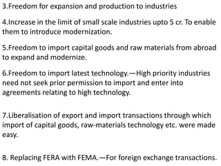 3.Freedom for expansion and production to industries
4.Increase in the limit of small scale industries upto 5 cr. To enable
them to introduce modernization.
5.Freedom to import capital goods and raw materials from abroad
to expand and modernize.
6.Freedom to import latest technology.—High priority industries
need not seek prior permission to import and enter into
agreements relating to high technology.
7.Liberalisation of export and import transactions through which
import of capital goods, raw-materials technology etc. were made
easy.
8. Replacing FERA with FEMA.—For foreign exchange transactions.
 