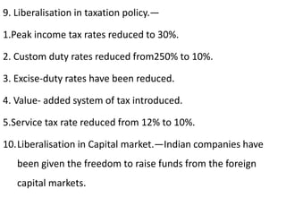 9. Liberalisation in taxation policy.—
1.Peak income tax rates reduced to 30%.
2. Custom duty rates reduced from250% to 10%.
3. Excise-duty rates have been reduced.
4. Value- added system of tax introduced.
5.Service tax rate reduced from 12% to 10%.
10.Liberalisation in Capital market.—Indian companies have
been given the freedom to raise funds from the foreign
capital markets.
 