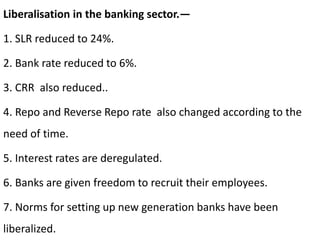 Liberalisation in the banking sector.—
1. SLR reduced to 24%.
2. Bank rate reduced to 6%.
3. CRR also reduced..
4. Repo and Reverse Repo rate also changed according to the
need of time.
5. Interest rates are deregulated.
6. Banks are given freedom to recruit their employees.
7. Norms for setting up new generation banks have been
liberalized.
 