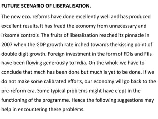 FUTURE SCENARIO OF LIBERALISATION.
The new eco. reforms have done excellently well and has produced
excellent results. It has freed the economy from unnecessary and
irksome controls. The fruits of liberalization reached its pinnacle in
2007 when the GDP growth rate inched towards the kissing point of
double digit growth. Foreign investment in the form of FDIs and FIIs
have been flowing generously to India. On the whole we have to
conclude that much has been done but much is yet to be done. If we
do not make some calibrated efforts, our economy will go back to the
pre-reform era. Some typical problems might have crept in the
functioning of the programme. Hence the following suggestions may
help in encountering these problems.
 