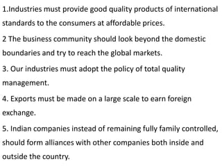 1.Industries must provide good quality products of international
standards to the consumers at affordable prices.
2 The business community should look beyond the domestic
boundaries and try to reach the global markets.
3. Our industries must adopt the policy of total quality
management.
4. Exports must be made on a large scale to earn foreign
exchange.
5. Indian companies instead of remaining fully family controlled,
should form alliances with other companies both inside and
outside the country.
 