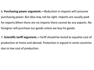 6. Purchasing power argument.—Reduction in imports will consume
purchasing power. But idea may not be right. Imports are usually paid
for exports.When there are no imports there cannot be any exports. No
foreigner will purchase our goods unless we buy his goods.
7. Scientific tariff argument.—Tariff should be levied to equalize cost of
production at home and abroad. Protection is argued in some countries
due to low cost of production.
 