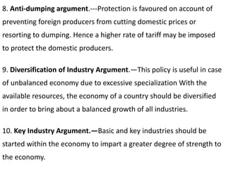 8. Anti-dumping argument.---Protection is favoured on account of
preventing foreign producers from cutting domestic prices or
resorting to dumping. Hence a higher rate of tariff may be imposed
to protect the domestic producers.
9. Diversification of Industry Argument.—This policy is useful in case
of unbalanced economy due to excessive specialization With the
available resources, the economy of a country should be diversified
in order to bring about a balanced growth of all industries.
10. Key Industry Argument.—Basic and key industries should be
started within the economy to impart a greater degree of strength to
the economy.
 