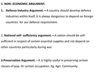 B. NON--ECONOMIC ARGUMENT.
1. Defence Industry Argument.—A country should develop defence
industries within itself. It is always dangerous to depend on foreign
countries for our defence requirement.
2. National self- sufficiency argument.—A nation should be self-
sufficient in respect of certain essential supplies and not depend on
other countries particularly during war.
3.Preservation Argument.—It is highly useful in preserving certain
classes of pop. Or certain occupation. Eg. Agri. Community.
 
