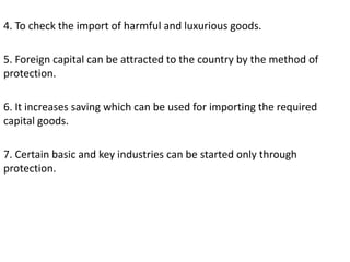 4. To check the import of harmful and luxurious goods.
5. Foreign capital can be attracted to the country by the method of
protection.
6. It increases saving which can be used for importing the required
capital goods.
7. Certain basic and key industries can be started only through
protection.
 