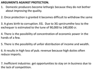 ARGUMENTS AGAINST PROTECTION.
1. Domestic producers become lethargic because they do not bother
about improving the quality.
2. Once protection is granted it becomes difficult to withdraw the same
3. It gives birth to corruption. EG. Due to 3G sprctrumthe loss to the
exchequer is estimated to the tune of 90,000 to 140,000 cr.
4. There is the possibility of concentration of economic power in the
hands of a few.
5. There is the possibility of unfair distribution of income and wealth.
6. It results in high loss of pub. revenue because high duties often
reduce imports.
7. Inefficient industries get opportunities to stay on in business due to
the lack of competition.
 