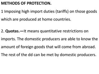 METHODS OF PROTECTION.
1 Imposing high import duties (tariffs) on those goods
which are produced at home countries.
2. Quotas.—It means quantitative restrictions on
imports. The domestic producers are able to know the
amount of foreign goods that will come from abroad.
The rest of the dd can be met by domestic producers.
 