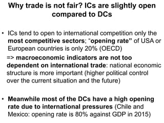 Why trade is not fair? ICs are slightly open
compared to DCs
• ICs tend to open to international competition only the
most competitive sectors; “opening rate” of USA or
European countries is only 20% (OECD)
=> macroeconomic indicators are not too
dependent on international trade: national economic
structure is more important (higher political control
over the current situation and the future)
• Meanwhile most of the DCs have a high opening
rate due to international pressures (Chile and
Mexico: opening rate is 80% against GDP in 2015)
 