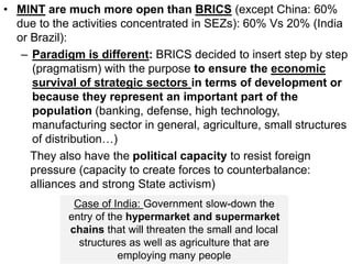 • MINT are much more open than BRICS (except China: 60%
due to the activities concentrated in SEZs): 60% Vs 20% (India
or Brazil):
– Paradigm is different: BRICS decided to insert step by step
(pragmatism) with the purpose to ensure the economic
survival of strategic sectors in terms of development or
because they represent an important part of the
population (banking, defense, high technology,
manufacturing sector in general, agriculture, small structures
of distribution…)
They also have the political capacity to resist foreign
pressure (capacity to create forces to counterbalance:
alliances and strong State activism)
Case of India: Government slow-down the
entry of the hypermarket and supermarket
chains that will threaten the small and local
structures as well as agriculture that are
employing many people
 